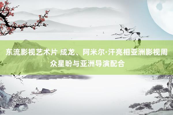 东流影视艺术片 成龙、阿米尔·汗亮相亚洲影视周 众星盼与亚洲导演配合