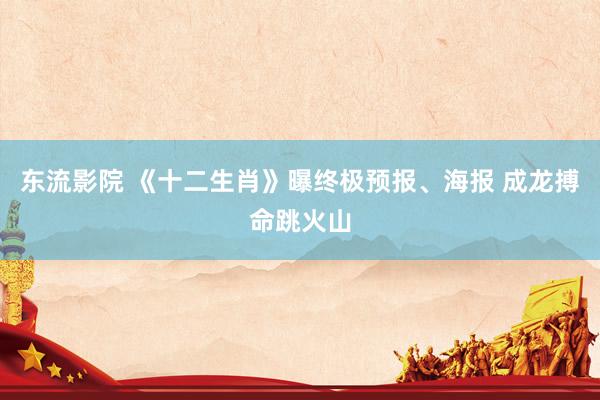 东流影院 《十二生肖》曝终极预报、海报 成龙搏命跳火山