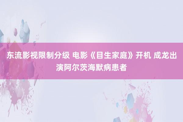 东流影视限制分级 电影《目生家庭》开机 成龙出演阿尔茨海默病患者