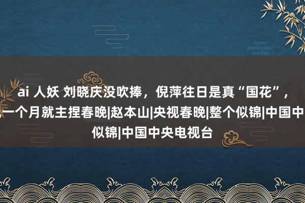 ai 人妖 刘晓庆没吹捧，倪萍往日是真“国花”，刚进央视一个月就主捏春晚|赵本山|央视春晚|整个似锦|中国中央电视台