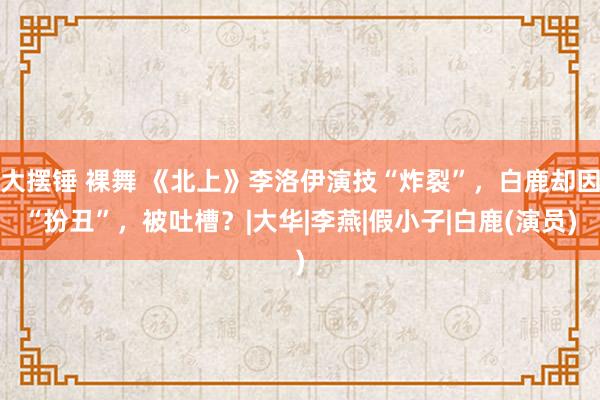 大摆锤 裸舞 《北上》李洛伊演技“炸裂”，白鹿却因“扮丑”，被吐槽？|大华|李燕|假小子|白鹿(演员)