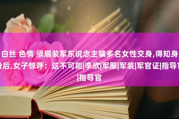 白丝 色情 须眉装军东说念主骗多名女性交身,得知身份后,女子惊呼：这不可能|李欣|军服|军装|军官证|指导官