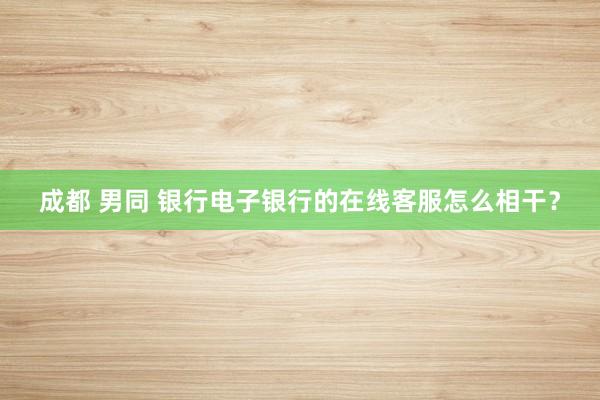 成都 男同 银行电子银行的在线客服怎么相干？