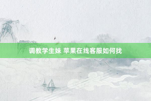 调教学生妹 苹果在线客服如何找