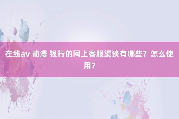 在线av 动漫 银行的网上客服渠谈有哪些？怎么使用？