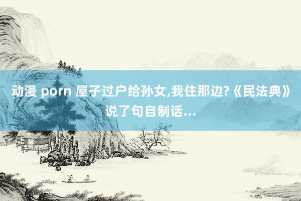 动漫 porn 屋子过户给孙女,我住那边?《民法典》说了句自制话...