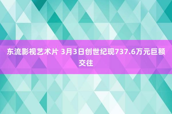 东流影视艺术片 3月3日创世纪现737.6万元巨额交往