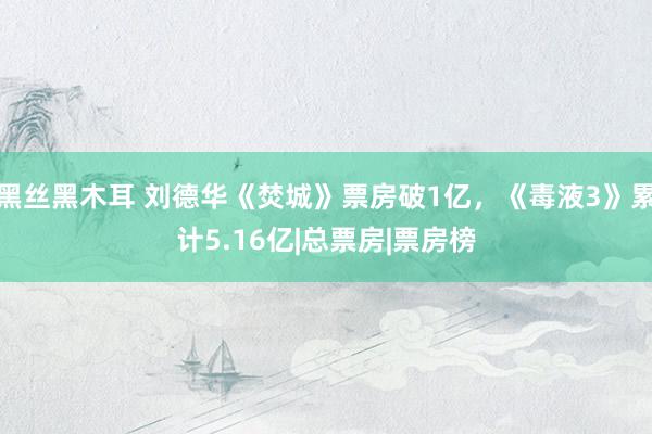 黑丝黑木耳 刘德华《焚城》票房破1亿，《毒液3》累计5.16亿|总票房|票房榜