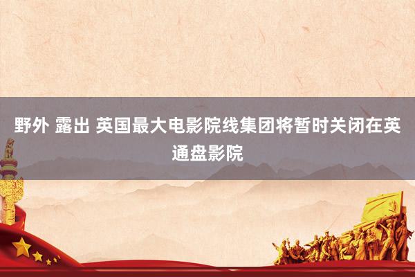 野外 露出 英国最大电影院线集团将暂时关闭在英通盘影院