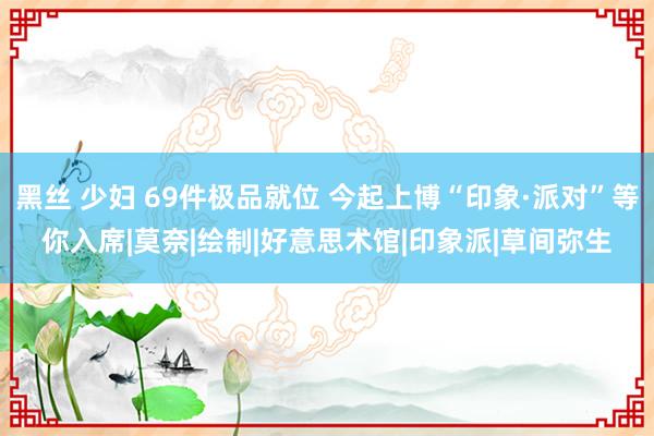 黑丝 少妇 69件极品就位 今起上博“印象·派对”等你入席|莫奈|绘制|好意思术馆|印象派|草间弥生