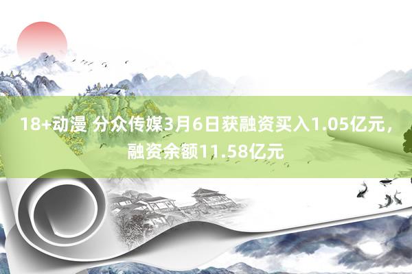 18+动漫 分众传媒3月6日获融资买入1.05亿元，融资余额11.58亿元
