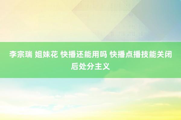 李宗瑞 姐妹花 快播还能用吗 快播点播技能关闭后处分主义