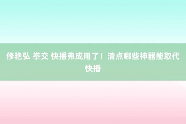 修艳弘 拳交 快播弗成用了！清点哪些神器能取代快播