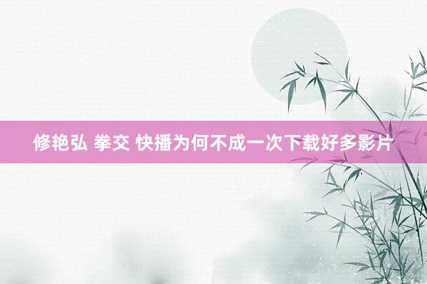 修艳弘 拳交 快播为何不成一次下载好多影片