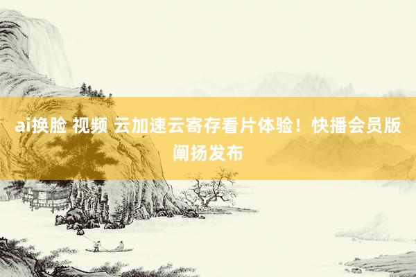 ai换脸 视频 云加速云寄存看片体验！快播会员版阐扬发布