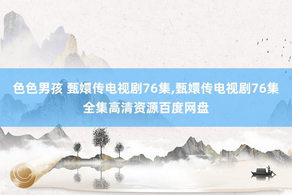 色色男孩 甄嬛传电视剧76集,甄嬛传电视剧76集全集高清资源百度网盘