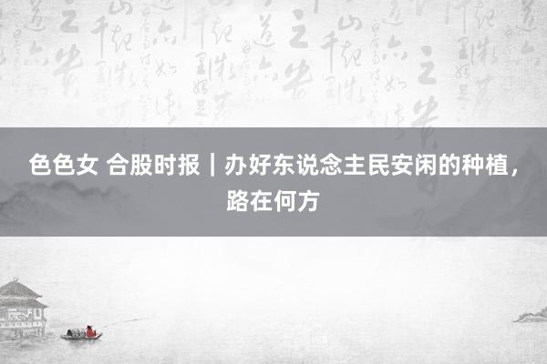 色色女 合股时报｜办好东说念主民安闲的种植，路在何方