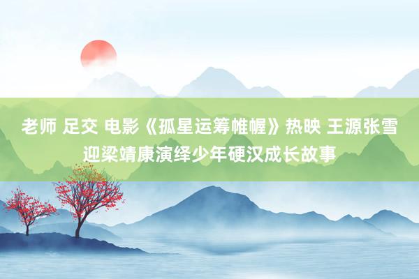老师 足交 电影《孤星运筹帷幄》热映 王源张雪迎梁靖康演绎少年硬汉成长故事