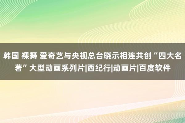 韩国 裸舞 爱奇艺与央视总台晓示相连共创“四大名著”大型动画系列片|西纪行|动画片|百度软件