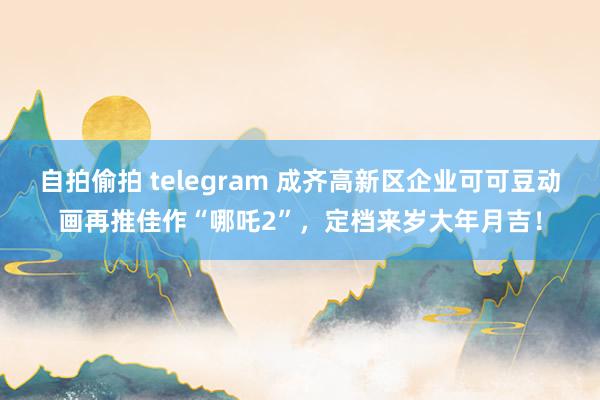 自拍偷拍 telegram 成齐高新区企业可可豆动画再推佳作“哪吒2”，定档来岁大年月吉！