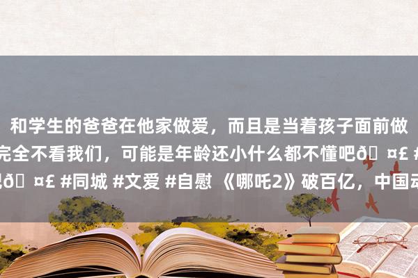 和学生的爸爸在他家做爱，而且是当着孩子面前做爱，太刺激了，孩子完全不看我们，可能是年龄还小什么都不懂吧🤣 #同城 #文爱 #自慰 《哪吒2》破百亿，中国动画公共“闹海”