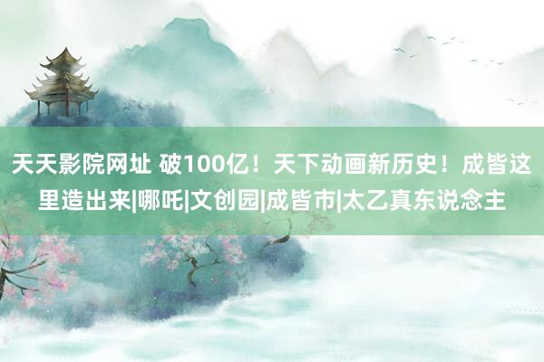 天天影院网址 破100亿！天下动画新历史！成皆这里造出来|哪吒|文创园|成皆市|太乙真东说念主