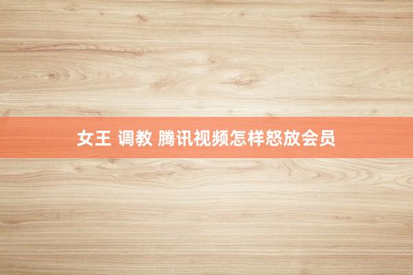 女王 调教 腾讯视频怎样怒放会员