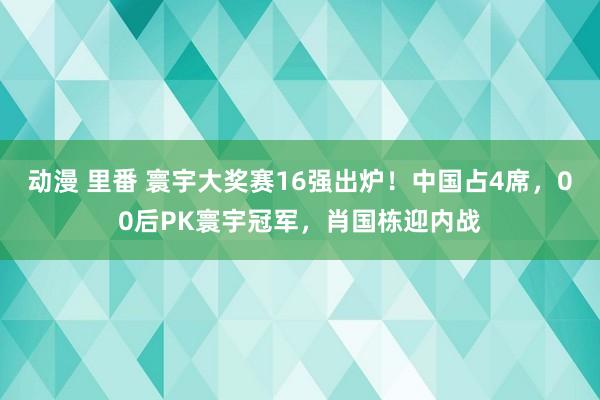动漫 里番 寰宇大奖赛16强出炉！中国占4席，00后PK寰宇冠军，肖国栋迎内战