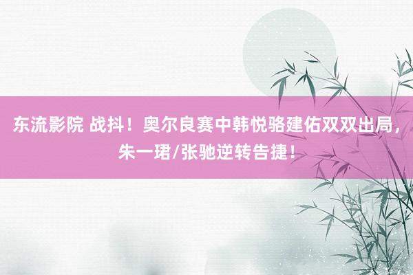 东流影院 战抖！奥尔良赛中韩悦骆建佑双双出局，朱一珺/张驰逆转告捷！
