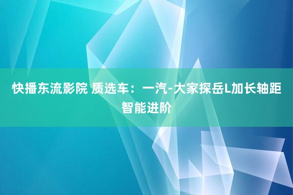 快播东流影院 质选车：一汽-大家探岳L加长轴距智能进阶