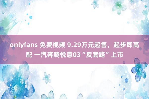 onlyfans 免费视频 9.29万元起售，起步即高配 一汽奔腾悦意03“反套路”上市