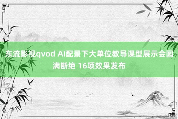 东流影视qvod AI配景下大单位教导课型展示会圆满断绝 16项效果发布
