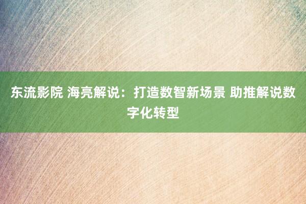 东流影院 海亮解说：打造数智新场景 助推解说数字化转型