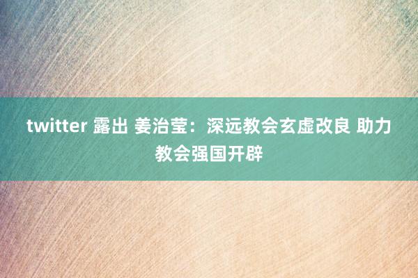 twitter 露出 姜治莹：深远教会玄虚改良 助力教会强国开辟
