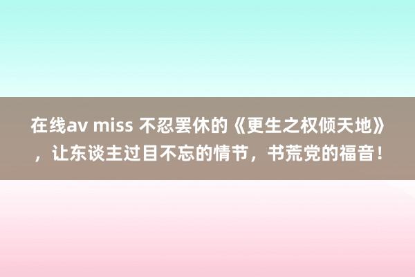 在线av miss 不忍罢休的《更生之权倾天地》，让东谈主过目不忘的情节，书荒党的福音！