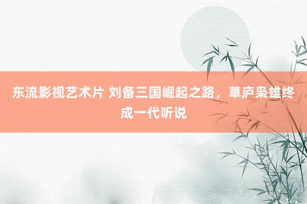 东流影视艺术片 刘备三国崛起之路，草庐枭雄终成一代听说