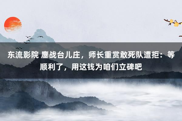 东流影院 鏖战台儿庄，师长重赏敢死队遭拒：等顺利了，用这钱为咱们立碑吧