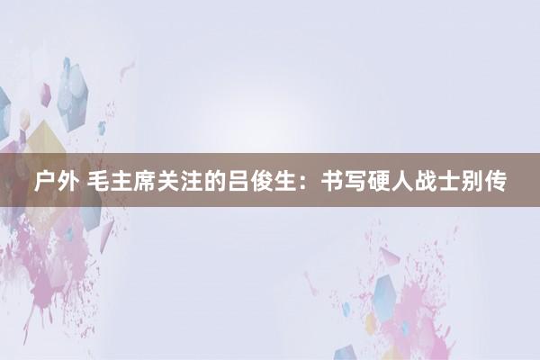 户外 毛主席关注的吕俊生：书写硬人战士别传