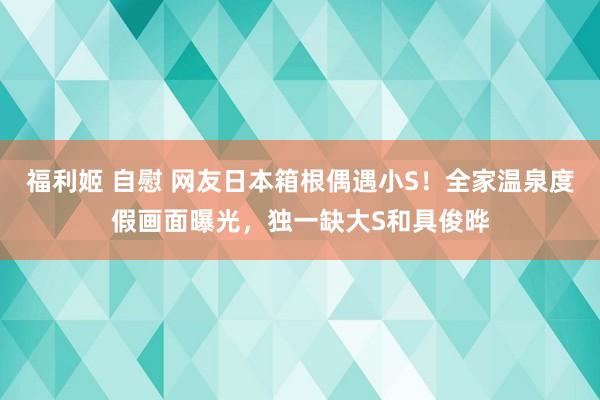 福利姬 自慰 网友日本箱根偶遇小S！全家温泉度假画面曝光，独一缺大S和具俊晔