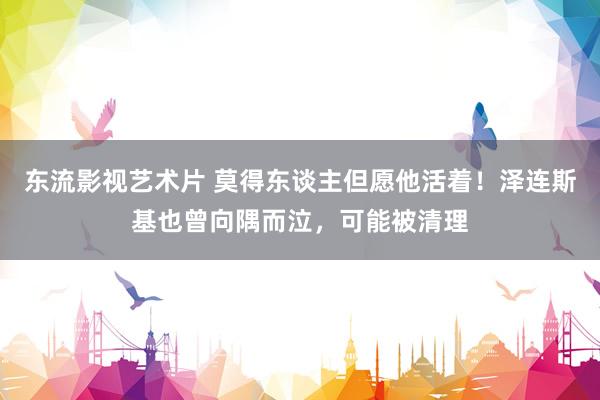 东流影视艺术片 莫得东谈主但愿他活着！泽连斯基也曾向隅而泣，可能被清理