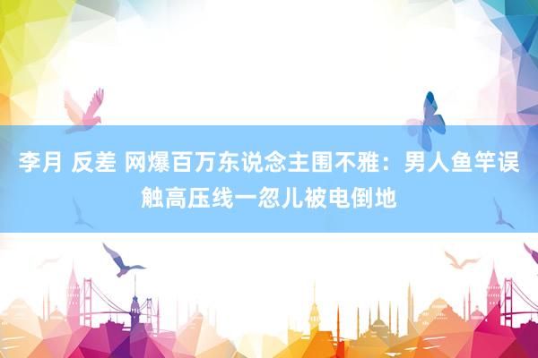 李月 反差 网爆百万东说念主围不雅：男人鱼竿误触高压线一忽儿被电倒地