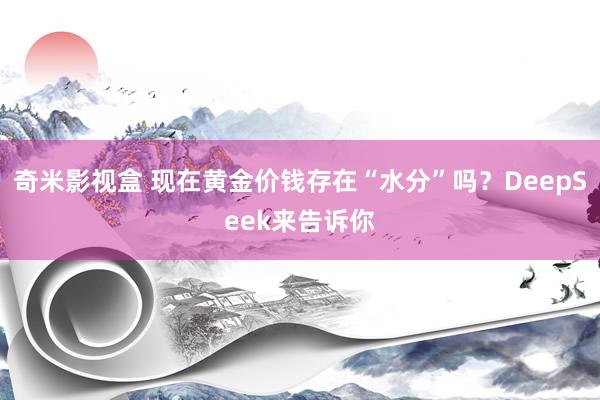 奇米影视盒 现在黄金价钱存在“水分”吗？DeepSeek来告诉你