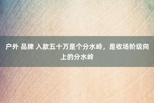 户外 品牌 入款五十万是个分水岭，是收场阶级向上的分水岭