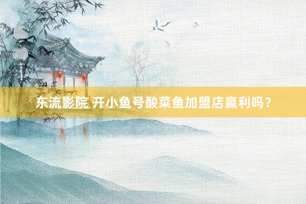 东流影院 开小鱼号酸菜鱼加盟店赢利吗？