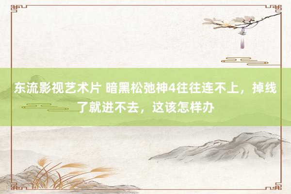 东流影视艺术片 暗黑松弛神4往往连不上，掉线了就进不去，这该怎样办