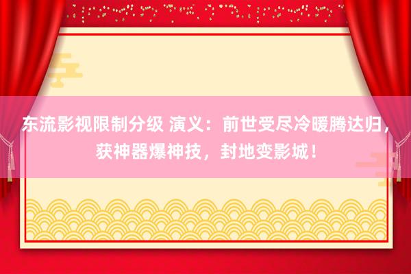 东流影视限制分级 演义：前世受尽冷暖腾达归，获神器爆神技，封地变影城！