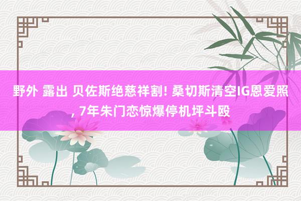 野外 露出 贝佐斯绝慈祥割! 桑切斯清空IG恩爱照， 7年朱门恋惊爆停机坪斗殴