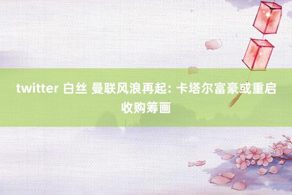 twitter 白丝 曼联风浪再起: 卡塔尔富豪或重启收购筹画