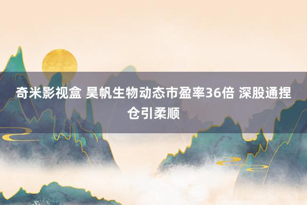 奇米影视盒 昊帆生物动态市盈率36倍 深股通捏仓引柔顺