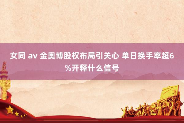 女同 av 金奥博股权布局引关心 单日换手率超6%开释什么信号